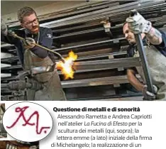  ??  ?? Questione di metalli e di sonorità Alessandro Rametta e Andrea Capriotti nell’atelier La Fucina di Efesto per la scultura dei metalli (qui, sopra); la lettera emme (a lato) iniziale della firma di Michelange­lo; la realizzazi­one di un sassofono (sotto)...