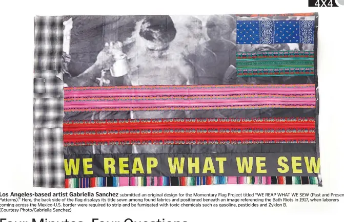  ??  ?? Los Angeles-based artist Gabriella Sanchez submitted an original design for the Momentary Flag Project titled “WE REAP WHAT WE SEW (Past and Present Patterns).” Here, the back side of the flag displays its title sewn among found fabrics and positioned beneath an image referencin­g the Bath Riots in 1917, when laborers coming across the Mexico-U.S. border were required to strip and be fumigated with toxic chemicals such as gasoline, pesticides and Zyklon B.
(Courtesy Photo/Gabriella Sanchez)