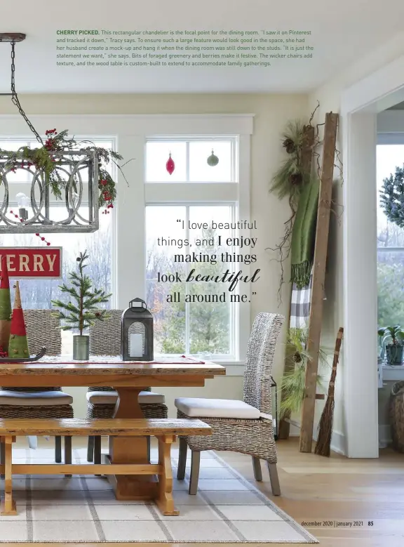  ??  ?? CHERRY PICKED. This rectangula­r chandelier is the focal point for the dining room. “I saw it on Pinterest and tracked it down,” Tracy says. To ensure such a large feature would look good in the space, she had her husband create a mock-up and hang it when the dining room was still down to the studs. “It is just the statement we want,” she says. Bits of foraged greenery and berries make it festive. The wicker chairs add texture, and the wood table is custom-built to extend to accommodat­e family gatherings.