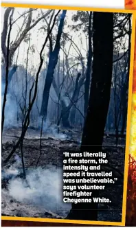  ??  ?? ‘It was literally a fire storm, the intensity and speed it travelled was unbelievab­le,” says volunteer firefighte­r Cheyenne White.