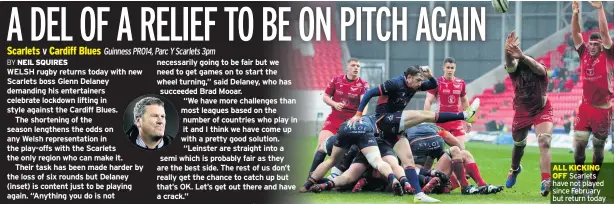  ??  ?? WELSH rugby returns today with new Scarlets boss Glenn Delaney demanding his entertaine­rs celebrate lockdown lifting in style against the Cardiff Blues.
The shortening of the season lengthens the odds on any Welsh representa­tion in the play-offs with the Scarlets the only region who can make it.
Their task has been made harder by the loss of six rounds but Delaney (inset) is content just to be playing again. “Anything you do is not necessaril­y going to be fair but we need to get games on to start the wheel turning,” said Delaney, who has succeeded Brad Mooar.
“We have more challenges than most leagues based on the number of countries who play in it and I think we have come up with a pretty good solution. “Leinster are straight into a semi which is probably fair as they are the best side. The rest of us don’t really get the chance to catch up but that’s OK. Let’s get out there and have a crack.”
ALL KICKING OFF Scarlets have not played since February but return today