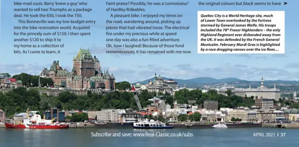  ??  ?? Quebec City is a World Heritage site, much of Lower Town overlooked by the fortress stormed by General James Wolfe. His troops included the 78th Fraser Highlander­s – the only Highland Regiment ever disbanded away from the UK. It was defended by the French General Montcalm. February Mardi Gras is highlighte­d by a race dragging canoes over the ice floes…