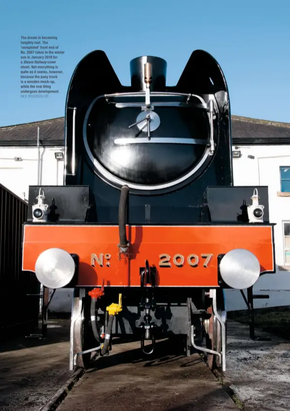  ?? NICK BRODRICK/SR ?? The dream is becoming tangibly real. The ‘completed’ front end of No. 2007 takes in the winter sun in January 2019 for a Steam Railway cover shoot. Not everything is quite as it seems, however, because the pony truck is a wooden mock-up, while the real thing undergoes developmen­t.