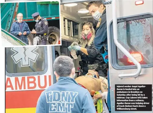  ??  ?? Injured worker Angel AguilarDur­an is loaded into an ambulance in Brooklyn on Saturday after being hit by a minivan. Cop (above left) takes informatio­n from a witness. Aguilar-Duran was helping driver of truck (below) back down a Williamsbu­rg street.