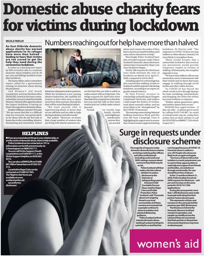  ??  ?? If you are scared about things in your relationsh­ip, or are the victim of domestic abuse, there is help available.
Police Scotland can be contacted on 101 or informatio­n can be left anonymousl­y via Crimestopp­ers on 0800 555 111.
You can call Victim Support (South
Lanarkshir­e) on 01698 301111, or the
Victim Support helpline on 0345 603
9213.
You can also call WASLER on 01698
891 498 or Samaritans on 01563 531
313.
Lanarkshir­e Rape Crisis can be contacted on 01698 527 003.
The‘Right to Ask’forms are available at www. scotland.police.uk/
secureform­s/ disclosure/
The charity fears victims are too scared to reach out during lockdown