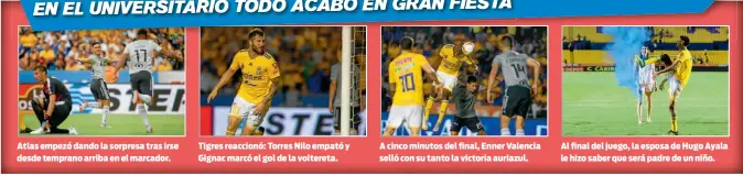  ??  ?? Atlas empezó dando la sorpresa tras irse desde temprano arriba en el marcador. Tigres reaccionó: Torres Nilo empató y Gignac marcó el gol de la voltereta. A cinco minutos del final, Enner Valencia selló con su tanto la victoria auriazul. Al final del juego, la esposa de Hugo Ayala le hizo saber que será padre de un niño.