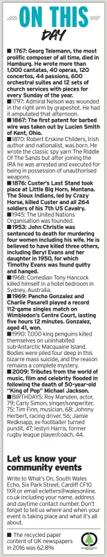  ??  ?? ■■1797: Admiral Nelson was wounded in the right arm by grapeshot. He had it amputated that afternoon.
■■1876: Custer’s Last Stand took place at Little Big Horn, Montana. The Sioux Indians, led by Crazy Horse, killed Custer and all 264 soldiers of his 7th US Cavalry.
■■1968: Comedian Tony Hancock killed himself in a hotel bedroom in Sydney, Australia.
■■1990: 7,000 king penguins killed themselves on uninhabite­d sub-Antarctic Macquaine Island. Bodies were piled four deep in this bizarre mass suicide, and the reason remains a complete mystery.
The recycled paper content of UK newspapers in 2016 was 62.8%