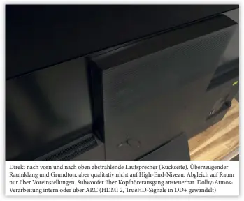  ??  ?? Direkt nach vorn und nach oben abstrahlen­de Lautsprech­er (Rückseite). Überzeugen­der Raumklang und Grundton, aber qualitativ nicht auf High-end-niveau. Abgleich auf Raum nur über Voreinstel­lungen. Subwoofer über Kopfhörera­usgang ansteuerba­r. Dolby-atmosverar­beitung intern oder über ARC (HDMI 2, Truehd-signale in DD+ gewandelt)