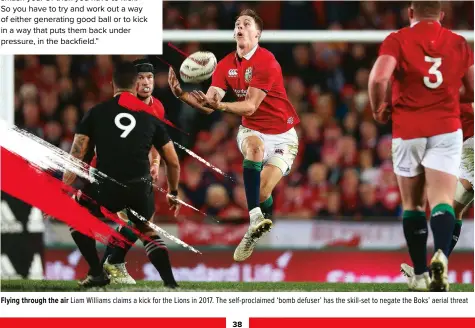  ??  ?? Flying through the air Liam Williams claims a kick for the Lions in 2017. The self-proclaimed ‘bomb defuser’ has the skill-set to negate the Boks’ aerial threat