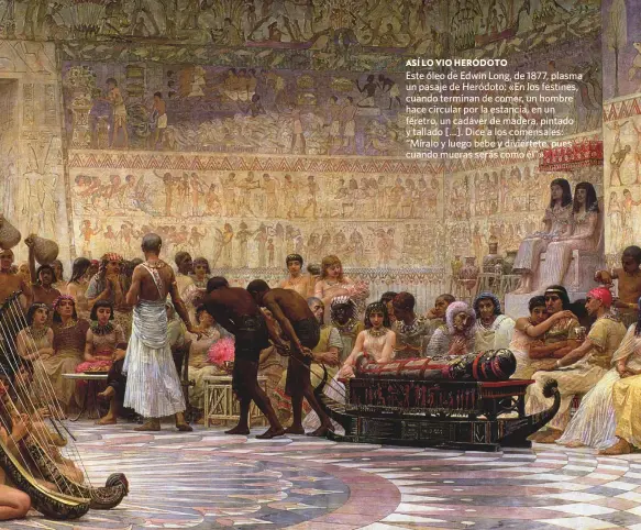  ??  ?? ASÍ LO VIO HERÓDOTO
Este óleo de Edwin Long, de 1877, plasma un pasaje de Heródoto: «En los festines, cuando terminan de comer, un hombre hace circular por la estancia, en un féretro, un cadáver de madera, pintado y tallado [...]. Dice a los comensales: “Míralo y luego bebe y diviértete, pues cuando mueras serás como él”».