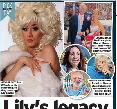  ?? Lily Savage ?? PICK OF THE DAY
SAVAGE WIT: Paul O’Grady as his razor-tongued drag queen
LOVING DAD: Paul’s daughter Sharyn Mousley talks for the first time on TV about her father
HAPPY MEMORIES: As well as Sharyn, stars including Sir Ian McKellen and Graham Norton look back at Lily