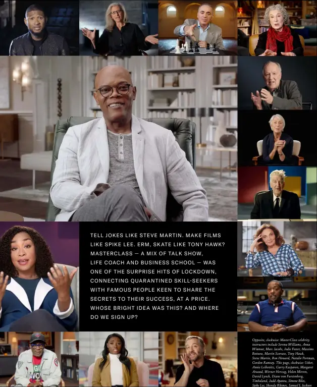  ??  ?? Opposite, clockwise: MasterClas­s celebrity instructor­s include Serena Williams, Anna Wintour, Marc Jacobs, Jodie Foster, Massimo Bottura, Martin Scorsese, Tony Hawk,
Steve Martin, Ron Howard, Natalie Portman, Gordon Ramsay. This page, clockwise: Usher, Annie Leibovitz, Garry Kasparov, Margaret Atwood, Werner Herzog, Helen Mirren, David Lynch, Diane von Furstenber­g, Timbaland, Judd Apatow, Simone Biles,
Spike Lee, Shonda Rhimes, Samuel L Jackson