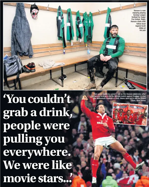  ??  ?? Henson is now enjoying playing Sunday League football for Super Fox United. Right, Henson chats with fellow local legend Scott Gibbs at his pub ‘That game made my career’ – an on-fire Henson celebrates after his penalty kick won the Six Nations match against England 11-9 at the Millennium Stadium in 2005. Wales went on to win the Grand Slam, inset below