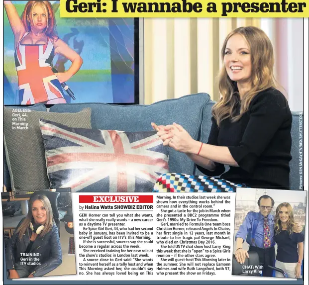  ??  ?? AGELESS: Geri, 44, on This Morning in March TRAINING: Geri in the ITV studios CHAT: With Larry King
