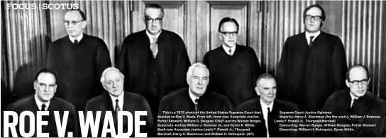  ?? ?? This is a 1972 photo of the United States Supreme Court that decided on Roe V. Wade. From left, front row: Associate Justice Potter Stewart; William O. Douglas; Chief Justice Warren Berger, Associate Justice William J. Brennan Jr.; and Byron A. White. Back row: Associate Justice Lewis F. Powell Jr.; Thurgood Marshall; Harry A. Blackmun; and William H. Rehnquist. (AP)
Supreme Court Justice Opinions
Majority: Harry A. Blackmun (for the court), William J. Brennan, Lewis F. Powell Jr., Thurgood Marshall
Concurring: Warren Burger, William Douglas, Potter Stewart Dissenting: William H. Rehnquist, Byron White