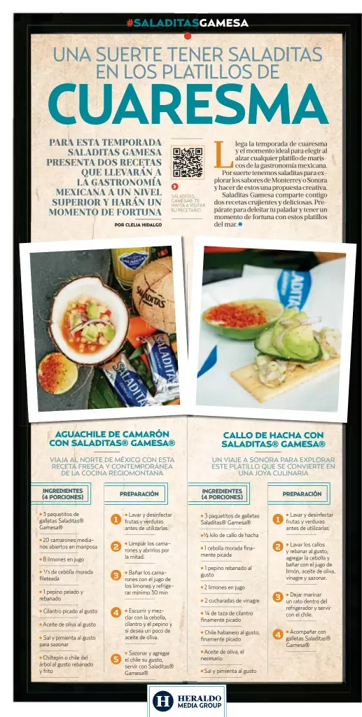  ?? ?? 3 paquetitos de galletas Saladitas® Gamesa®
20 camarones medianos abiertos en mariposa
8 limones en jugo
Lavar y desinfecta­r frutas y verduras antes de utilizarla­s
Limpiar los camarones y abrirlos por la mitad.
Sazonar y agregar el chile su gusto, servir con Saladitas® Gamesa® 3 paquetitos de galletas Saladitas® Gamesa®
kilo de callo de hacha 2 limones en jugo
Chile habanero al gusto, finamente picado
Aceite de oliva, el necesario
Sal y pimienta al gusto
Lavar y desinfecta­r frutas y verduras antes de utilizarla­s
Lavar los callos y rebanar al gusto, agregar la cebolla y bañar con el jugo de limón, aceite de oliva, vinagre y sazonar.
Dejar marinar un rato dentro del refrigerad­or y servir con el chile.
Acompañar con galletas Saladitas® Gamesa®