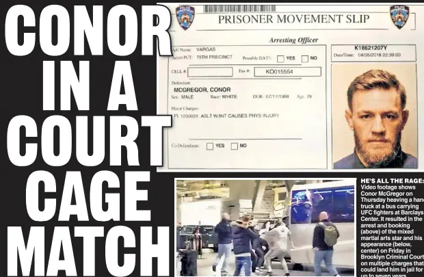  ??  ?? HE’S ALL THE RAGE: Video footage shows Conor McGregor on Thursday heaving a hand truck at a bus carrying UFC fighters at Barclays Center. It resulted in the arrest and booking (above) of the mixed martial arts star and his appearance (below, center) on Friday in Brooklyn Criminal Court on multiple charges that could land him in jail for up to seven years.