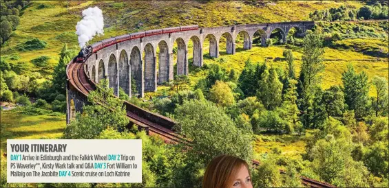  ?? ?? YOUR ITINERARY
DAY 1 Arrive in Edinburgh and the Falkirk Wheel DAY 2 Trip on PS Waverley**, Kirsty Wark talk and Q&A DAY 3 Fort William to Mallaig on The Jacobite DAY 4 Scenic cruise on Loch Katrine