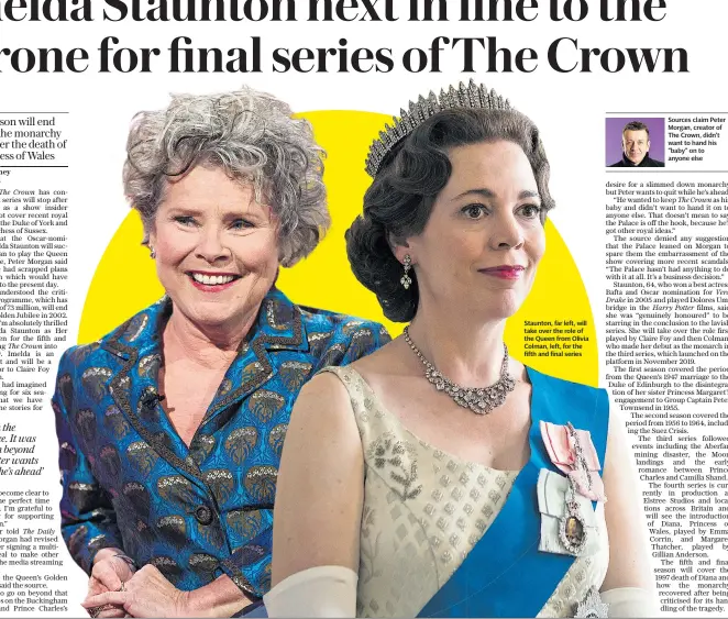  ??  ?? Staunton, far left, will take over the role of the Queen from Olivia Colman, left, for the fifth and final series
Sources claim Peter Morgan, creator of The Crown, didn’t want to hand his “baby” on to anyone else