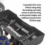  ??  ?? I mounted a Pro-line Trifecta wing using the existing rear body mount. It sets the wing at the perfect height, and I still have access to the EZ Start plug.