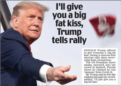  ??  ?? DONALD trump offered to give everyone a ‘big fat kiss’ during a raucous first election rally since recovering from coronaviru­s.
the Us President threw masks, pictured, into the crowd in sanford, Florida where he claimed he was ‘immune’ from Covid-19.
mr trump said he felt like walking through the crowd, adding: ‘i’ll just give you a big fat kiss.’