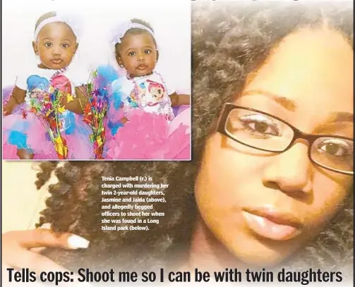  ??  ?? Tenia Campbell (r.) is charged with murdering her twin 2-year-old daughters, Jasmine and Jaida (above), and allegedly begged officers to shoot her when she was found in a Long Island park (below).