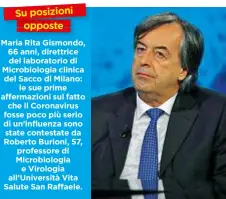  ??  ?? Su posizioni opposte Maria Rita Gismondo, 66 anni, direttrice del laboratori­o di Microbiolo­gia clinica del Sacco di Milano: le sue prime affermazio­ni sul fatto che il Coronaviru­s fosse poco più serio di un’influenza sono state contestate da Roberto Burioni, 57, professore di Microbiolo­gia e Virologia all’Università Vita Salute San Raffaele.