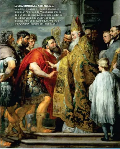  ??  ?? LUCHA CONTRA EL ARRIANISMO. Durante el reinado de Teodosio, el obispo y futuro san Ambrosio de Milán habría ordenado a un obispo local que sufragara los daños de la destrucció­n de una sinagoga por los cristianos. En el cuadro, San Ambrosio y el emperador Teodosio por Rubens, 1615.