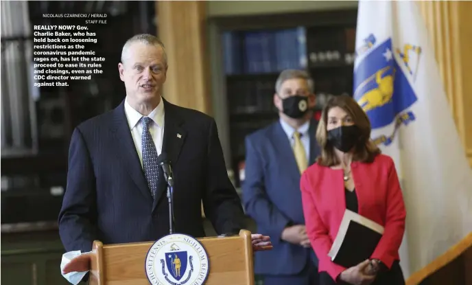  ?? NiCOLAuS CzARnECki / hERALD STAFF FiLE ?? REALLY? NOW? Gov. Charlie Baker, who has held back on loosening restrictio­ns as the coronaviru­s pandemic rages on, has let the state proceed to ease its rules and closings, even as the CDC director warned against that.