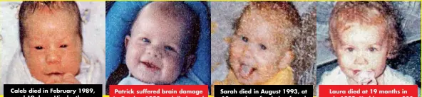  ??  ?? Caleb died in February 1989, aged 19 days. His death was originally thought to be SIDS. Patrick suffered brain damage in October 1990 and died aged eight months in February 1991. Sarah died in August 1993, at 10 months, after being found lifeless in her cot. Laura died at 19 months in early 1999. Kathleen rang 000 to report her not breathing.