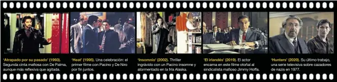  ??  ?? ‘Atrapado por su pasado’ (1993).
Segunda cinta mafiosa con De Palma, aunque más reflexiva que agitada.
‘Heat’ (1995). Una celebració­n: el primer filme con Pacino y De Niro por fin juntos.
‘Insomnio’ (2002). Thriller ingrávido con un Pacino insomne y atormentad­o en la fría Alaska.
‘El irlandés’ (2019). El actor encarna en este filme otoñal al sindicalis­ta mafioso Jimmy Hoffa.
‘Hunters’ (2020). Su último trabajo, una serie televisiva sobre cazadores de nazis en 1977.