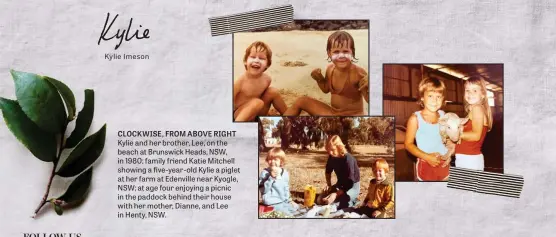  ??  ?? CLOCKWISE, FROM ABOVE RIGHT Kylie and her brother, Lee, on the beach at Brunswick Heads, NSW, in 1980; family friend Katie Mitchell showing a five-year-old Kylie a piglet at her farm at Edenville near Kyogle, NSW; at age four enjoying a picnic in the paddock behind their house with her mother, Dianne, and Lee in Henty, NSW.