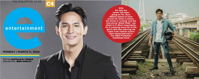  ?? GMA Primetime Telebabad show. EDITOR: NATHALIE M. TOMADA SUB-EDITOR: JERRY DONATO ?? With the way his career has been going so far, Ruru Madrid seems to have found his niche in action. His stints in ‘Lolong’ and the now-airing ‘Black Rider’ can attest to it. More importantl­y, he is enjoying every bit of the genre and also learning the ropes from veteran action stars being featured in the