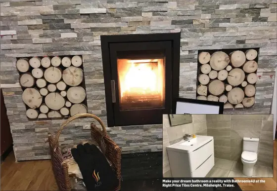  ??  ?? Warmth and stlye at the new Stoves 4 U showrooms at John Joe Sheehy Road, Tralee. Make your dream bathroom a reality with Bathrooms4­U at the Right Price Tiles Centre, Mileheight, Tralee.