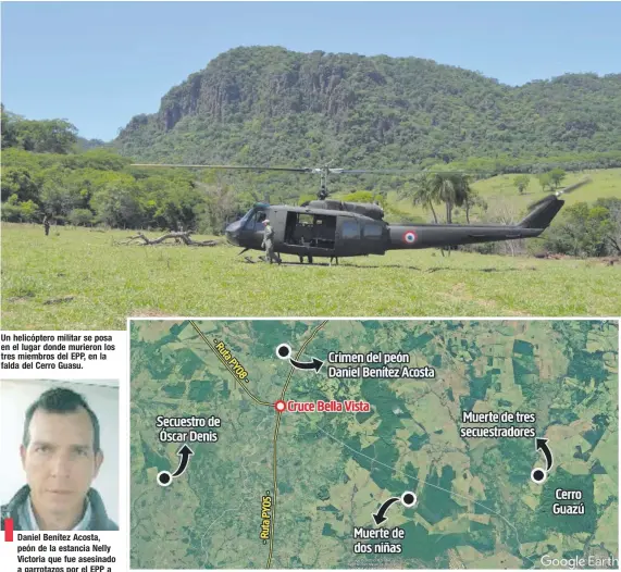  ??  ?? Daniel Benítez Acosta, peón de la estancia Nelly Victoria que fue asesinado a garrotazos por el EPP a orillas del río Aquidabán. Un helicópter­o militar se posa en el lugar donde murieron los tres miembros del EPP, en la falda del Cerro Guasu. El mapa de la zona límite entre Concepción y Amambay muestra como referencia la localidad conocida como Cruce Bella Vista y los cuatro últimos puntos donde apareció el EPP, el 2 de setiembre, cuando murieron dos niñas de su grupo; el 9 de setiembre, cuando secuestrar­on a Óscar Denis; el 1 de octubre, cuando mataron al peón Daniel Benítez, y el 20 de noviembre, cuando cayeron abatidos Lucio Silva, Esteban Marín y Rodrigo Argüello.