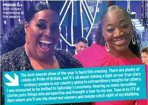  ?? ?? PROUD Eva with Alison Hammond at the awards are plenty of year is back this evening. There
The best awards show of the our true stars it’s all about shining a light on celebs at Pride of Britain, but for others. going to extraordin­ary lengths
– ordinary people in our country so many incredible to Saturday’s ceremony. Hearing
I was honoured to be invited Tune in to ITV at and brought a tear to my eye. stories puts things into perspectiv­e of my blubbing. winners and maybe catch sight
8pm where you’ll see the deserved