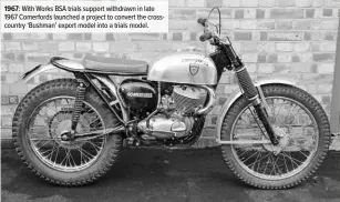  ??  ?? 1967: With Works BSA trials support withdrawn in late 1967 Comerfords launched a project to convert the crosscount­ry ‘Bushman’ export model into a trials model.