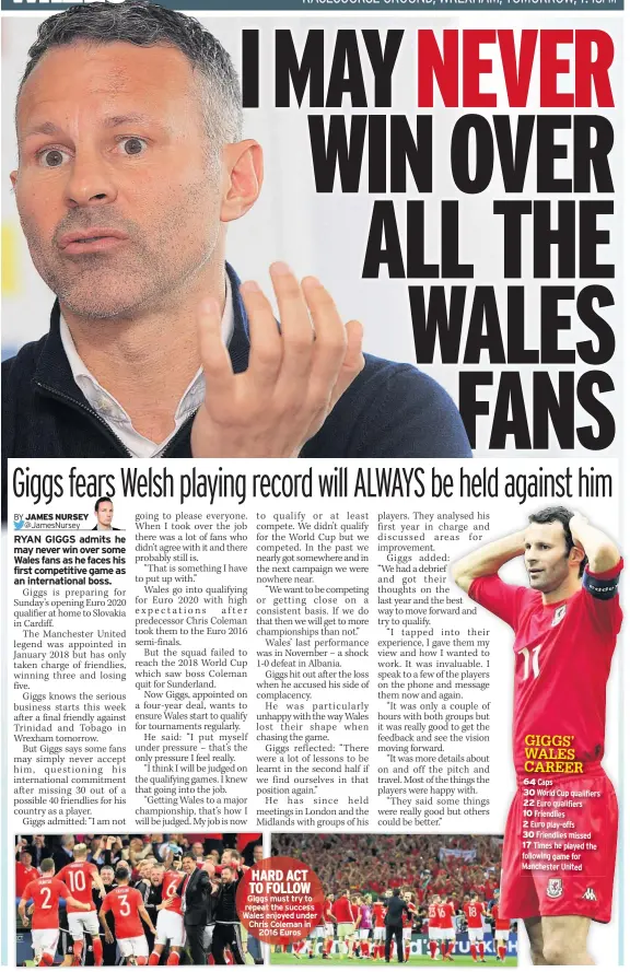  ??  ?? HARD ACT TO FOLLOW Giggs must try to repeat the success Wales enjoyed under Chris Coleman in 2016 Euros GIGGS’ WALES CAREER 64 Caps30 World Cup qualifiers 22 Euro qualifiers­10 Friendlies­2 Euro play-offs30 Friendlies missed 17 Times he played the following game for Manchester United