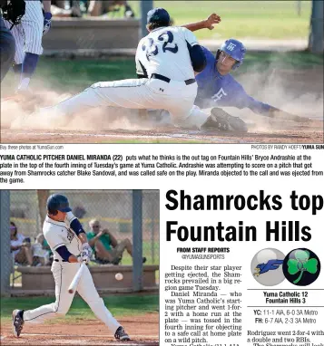  ?? Buy these photos at YumaSun.com PHOTOS BY RANDY HOEFT/YUMA SUN ?? YUMA CATHOLIC PITCHER DANIEL MIRANDA (22) puts what he thinks is the out tag on Fountain Hills’ Bryce Andrashie at the plate in the top of the fourth inning of Tuesday’s game at Yuma Catholic. Andrashie was attempting to score on a pitch that got away...