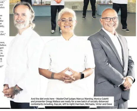  ??  ?? And the diet ends here – Masterchef judges Marcus Wareing, Monica Galetti and presenter Gregg Wallace are ready for a new batch of socially distanced contestant­s including, (top pic, left to right) Harrison, Michaela, Victor and Dave