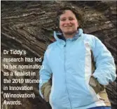  ??  ?? Dr Tiddy’s research has led to her nomination as a finalist in the 2019 Women in Innovation (Winnovatio­n) Awards.