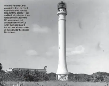  ?? U.S. Coast Guard Historian’s Office ?? With the Panama Canal completed, the U.S. Coast Guard took over Navassa Island off the coast of Haiti and built a lighthouse. It was establishe­d in 1916 by the U.S. government but abandoned in the 1990s when the Coast Guard turned over administra­tion of the island to the Interior Department.