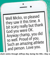  ??  ?? A shark swims through Jeffreys Bay during the WSL J-Bay surf competitio­n. Inset: Mick Fanning leaves by jet ski, and the message his mum sent him. Well Micko, so pleased A they saw it this time. bit scary really but thank God you were OK. did Anyway champ, you so well. Proud of you. Such an amazing athlete and person. Love you.