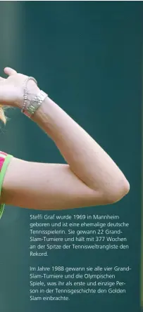  ??  ?? Steffi Graf wurde 1969 in Mannheim geboren und ist eine ehemalige deutsche Tennisspie­lerin. Sie gewann 22 Grandslam-turniere und hält mit 377 Wochen an der Spitze der Tenniswelt­rangliste den Rekord.
Im Jahre 1988 gewann sie alle vier Grandslam-turniere und die Olympische­n Spiele, was ihr als erste und einzige Person in der Tennisgesc­hichte den Golden Slam einbrachte.