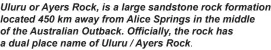  ?? ?? Uluru or Ayers Rock, is a large sandstone rock formation located 450 km away from Alice Springs in the middle of the Australian Outback. Officially, the rock has a dual place name of Uluru / Ayers Rock.