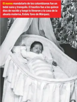  ??  ?? El nuevo mandatario de los colombiano­s fue un bebé sano y tranquilo. El bautizo fue a los quince días de nacido y luego lo llevaron a la casa de la abuela materna, Estela Tono de Márquez.