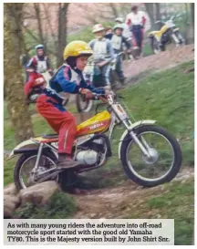  ??  ?? As with many young riders the adventure into off-road motorcycle sport started with the good old Yamaha TY80. This is the Majesty version built by John Shirt Snr.