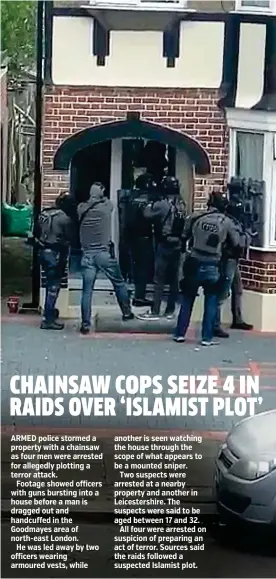  ??  ?? ARMED police stormed a property with a chainsaw as four men were arrested for allegedly plotting a terror attack.
Footage showed officers with guns bursting into a house before a man is dragged out and handcuffed in the Goodmayes area of north-east London.
He was led away by two officers wearing armoured vests, while another is seen watching the house through the scope of what appears to be a mounted sniper.
Two suspects were arrested at a nearby property and another in Leicesters­hire. The suspects were said to be aged between 17 and 32.
All four were arrested on suspicion of preparing an act of terror. Sources said the raids followed a suspected Islamist plot.