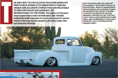  ??  ?? WITH THE HIGHS COME THE LOWS AND OCCASIONAL­LY WE DO DROP THE BALL IN OUR EDITORIAL, WHICH IS UNFORTUNAT­E AND AVOIDABLE. WITH A RECENT FLAW IN AN AMAZING STORY, WE FELT THE NEED TO RE-RUN THIS BEAUTIFUL ROLLING MEMORIAL ON PAGES 104-108. THIS 1948 CHEVY 3100 IS A MASTERPIEC­E IN ITS OWN RIGHT, AND THE MEMORIES IT HOLDS WILL DEFINITELY LAST A LIFETIME FOR THE RAMIREZ FAMILY.