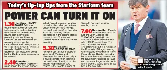  ??  ?? HAPPY POWER (nb) )%+'ALNADIR–(nap) very much caught the eye on his York– CROSS MY MIND has gone up 12lb for a couple of victories at Windsor and Newcastle but went down only in a multiple photo-finish last time out at Windsor. The filly from the in-form Ralph Beckett yard returns to the Tapeta surface at TURGENEV (treble) SIMON SAYS: Trainer Crisford will be looking to win with Alnadir